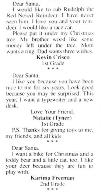 Clipping of "Dear Santa"s from a newspaper. They read: Dear Santa,  I would like to rub Rudolph the Red-Nosed Reindeer. I have never seen him. I love you and your reindeer. I would like a race car.  Please put it under my Christmas tree. My brother wood like some money left under the tree. Mom wants a ring. Dad wants three wishes.  Kevin Crisco, 1st Grade     Dear Santa,  I like you because you have been nice to me for six years. Look good because you may be surprised. This year, I want a typewriter and a new desk.  Love Your Friend,  Natalie (Tyner), 1st Grade  P.S. Thanks for giving toys to me, my friends, and all kids.