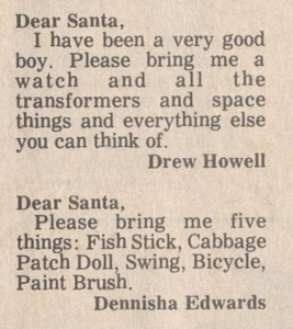 Clipping of "Dear Santa"s from a newspaper. It reads: Dear Santa,  I have been a very good boy. Please bring me a watch and all the transformers and space things and everything else you can think of.  Drew Howell     Dear Santa,  Please bring me five things: Fish Stick, Cabbage Patch Doll, Swing, Bicycle, Paint Brush.  Dennisha Edwards