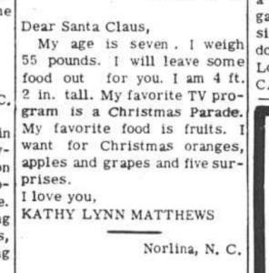 Clipping of a "Dear Santa" from a newspaper. It reads: Dear Santa Claus,  My age is seven. I weigh 55 pounds. I will leave some food out for you. I am 4 ft. 2 in. tall. My favorite TV program is a Christmas Parade. My favorite food is fruits. I want for Christmas oranges, apples and grapes and five surprises.  I love you,  Kathy Lynn Matthews  Norlina, N.C.