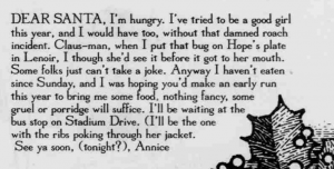 One of the holiday messages sent to the Daily Tar Heel. It reads: Dear Santa,  I'm hungry. I've tried to be a good girl this year, and I would have too, without this damned roach incident. Claus-man, when I put that bug on Hope's plate in Lenoir, I though[t] she'd see it before it got to her mouth. Some folks just can't take a joke. Anyway I haven't eaten since Sunday, and I was hoping you'd make an early run this year to bring me some food, nothing fancy, some gruel or porridge will suffice. I'll be waiting at the bus stop on Stadium Drive. (I'll be the one with ribs poking through her jacket.  See ya soon, (tonight?), Annice