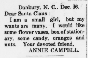 Clipping of a "Dear Santa" from a newspaper. It reads: Danbury, N.C.. Dec. 16.  Dear Santa Claus:  I am a small girl, but my wants are many. I would like some flower vases, box of stationary, some candy, oranges, and nuts. Your devoted friend,  Annie Campell.