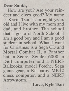 Clipping of a "Dear Santa" from a newspaper. It reads: Dear Santa,  How are you? Are your reindeer and elves good? My name is Kevin Tsui. I am eight years old and I live with my mom and dad, and brother. The school that I go to is North School. I am a good boy and I am a good student in school. What I want for Christmas is a Sega CD and Mortal Combat II, a Panther hat, a Secret Sender 6000, a Dell computer and a NERF Ballzooka, a model Porche, Sega game gear, a Kasparov MK12 chess computer, and a NERF Arrowstorm.  Love, Kyle Tsui