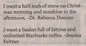 Two holiday messages in a newspaper. They read: Holiday wishes:  I want a half inch of snow on Christmas morning and sunshine in the afternoon.  -Dr. Rebecca Duncan     I want a basket full of kittens and unlimted Starbucks coffee.  -Jessica Feltner