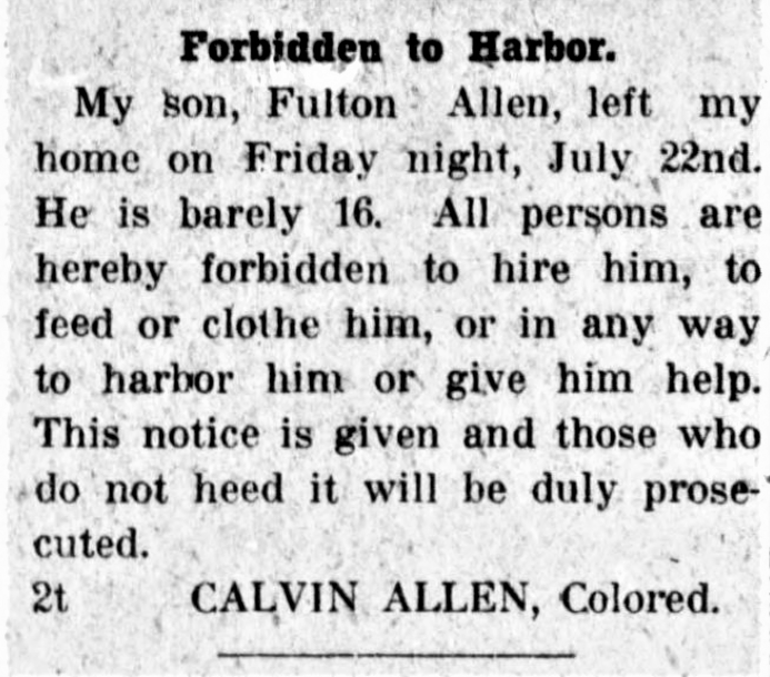 Newspaper notice that reads: Forbidden to Harbor. My son, Fulton Allen, left my home on Friday night, July 22nd. He is barely 16. All persons are hereby forbidden to hire him, to feed or clothe him, or in any way to harbor him or give him help. This notice is given and those who do not heed it will be duly prosecuted. CALVIN ALLEN, Colored