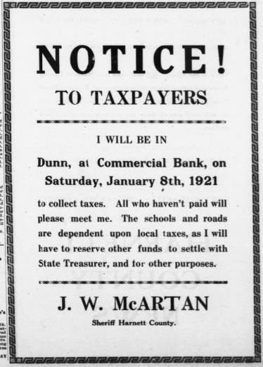 A newspaper advertisement reading, "Notice! to taxpayers: I will be in Dunn, at Commercial Bank, on Saturday, January 8th, 1921 to collect taxes. All who haven't paid will please meet me. The schools and roads are dependent upon local taxes, as I will have to reserve other funds to settle with State Treasurer, and for other purposes. J.W. McArtan, Sheriff, Harnett County.