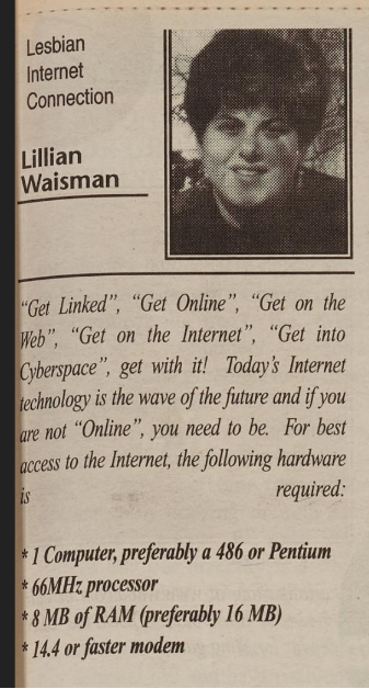 A clipping of a column titled "Lesbian Internet Connection" by Lilian Waisman. Her portrait is included. The article reads "'Get Linked", "Get Online", "Get on the Web", "Get on the Internet", "Get into Cyberspace", get with it! Today's internet technology is the wave of the future and if you are not "Online," you need to be. For best access to the Internet, the following hardware is required:
1 Computer, prefarably a 486 or Pentium
66MH: processor
8 MB of RAM (preferably 16 MB)
14.4 or faster modem